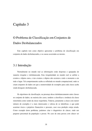 18
Capítulo 3
O Problema de Classificação em Conjuntos de
Dados Desbalanceados
Este capítulo tem como objetivo apresentar o problema de classificação em
conjuntos de dados desbalanceados, e as causas associadas ao mesmo.
3.1 Introdução
Normalmente no mundo real as informações estão dispostas e agrupadas de
maneira irregular e desbalanceada. Esta irregularidade no mundo real se atribui a
eventos e objetos raros, e tais eventos e objetos não ocorrem a todo o momento e em
todo o lugar. Tal comportamento acaba se refletindo no mundo computacional, onde se
criam conjuntos de dados em que a numerosidade de exemplos para cada classe acaba
sendo desigual e desbalanceada.
Os algoritmos de classificação, na presença desse desbalanceamento entre classes
no conjunto de dados, na maioria dos casos, tendem a classificar a instância da classe
minoritária como sendo da classe majoritária. Todavia, justamente a classe com menor
número de exemplos é a mais interessante e valiosa de se identificar, o que pode
acarretar riscos e prejuízos financeiros e pessoais, caso essa predição esteja errada.
Como exemplo deste problema, podemos citar o diagnóstico de câncer, onde um
pequeno percentual da população o possui. No caso de uma pessoa com câncer ser
 