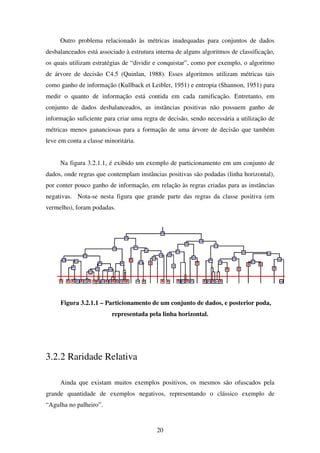 20
Outro problema relacionado às métricas inadequadas para conjuntos de dados
desbalanceados está associado à estrutura interna de alguns algoritmos de classificação,
os quais utilizam estratégias de “dividir e conquistar”, como por exemplo, o algoritmo
de árvore de decisão C4.5 (Quinlan, 1988). Esses algoritmos utilizam métricas tais
como ganho de informação (Kullback et Leibler, 1951) e entropia (Shannon, 1951) para
medir o quanto de informação está contida em cada ramificação. Entretanto, em
conjunto de dados desbalanceados, as instâncias positivas não possuem ganho de
informação suficiente para criar uma regra de decisão, sendo necessária a utilização de
métricas menos gananciosas para a formação de uma árvore de decisão que também
leve em conta a classe minoritária.
Na figura 3.2.1.1, é exibido um exemplo de particionamento em um conjunto de
dados, onde regras que contemplam instâncias positivas são podadas (linha horizontal),
por conter pouco ganho de informação, em relação às regras criadas para as instâncias
negativas. Nota-se nesta figura que grande parte das regras da classe positiva (em
vermelho), foram podadas.
Figura 3.2.1.1 – Particionamento de um conjunto de dados, e posterior poda,
representada pela linha horizontal.
3.2.2 Raridade Relativa
Ainda que existam muitos exemplos positivos, os mesmos são ofuscados pela
grande quantidade de exemplos negativos, representando o clássico exemplo de
“Agulha no palheiro”.
 