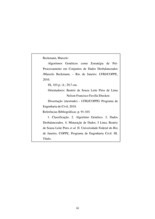 iii
Beckmann, Marcelo
Algoritmos Genéticos como Estratégia de Pré-
Processamento em Conjuntos de Dados Desbalanceados
/Marcelo Beckmann. - Rio de Janeiro: UFRJ/COPPE,
2010.
IX, 103 p.: il.; 29,7 cm.
Orientadores: Beatriz de Souza Leite Pires de Lima
Nelson Francisco Favilla Ebecken
Dissertação (mestrado) - UFRJ/COPPE/ Programa de
Engenharia de Civil, 2010.
Referências Bibliográficas: p. 91-103.
1. Classificação. 2. Algoritmo Genético. 3. Dados
Desbalanceados. 4. Mineração de Dados. I Lima, Beatriz
de Souza Leite Pires et al. II. Universidade Federal do Rio
de Janeiro, COPPE, Programa de Engenharia Civil. III.
Título.
 