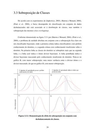 24
3.3 Sobreposição de Classes
De acordo com os experimentos de (Japkowicz, 2003), (Batista e Monard, 2004),
(Prati et al., 2004), o baixo desempenho de classificação em conjunto de dados
desbalanceados não está associado só à distribuição de classes, mas também à
sobreposição das mesmas (class overlapping).
Conforme demonstrado na figura 3.3.1 por (Batista e Monard, 2004), (Prati et al.,
2004), o problema de raridade absoluta em conjunto com a sobreposição fica claro em
um classificador bayesiano, onde a primeira coluna indica classificadores com perfeito
conhecimento do domínio, e a segunda coluna com conhecimento insuficiente sobre o
domínio. Na primeira linha as classes do domínio se sobrepõem mais que na segunda
linha, e a linha azul indica o ótimo divisor bayesiano. A linha pontilhada indica o
divisor bayesiano mascarado pelo conhecimento insuficiente do domínio. Nota-se no
gráfico B, com maior sobreposição, uma maior variância entre o divisor ótimo e o
divisor mascarado, do que no gráfico D, com menor sobreposição.
Figura 3.3.1- Demonstração do efeito de sobreposição em conjunto com
desbalanceamento de classes.
 