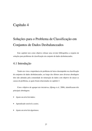 27
Capítulo 4
Soluções para o Problema de Classificação em
Conjuntos de Dados Desbalanceados
Este capítulo tem como objetivo efetuar uma revisão bibliográfica a respeito de
soluções para problemas de classificação em conjunto de dados desbalanceados.
4.1 Introdução
Tendo em vista a importância do problema de baixo desempenho na classificação
de conjuntos de dados desbalanceados, ao longo dos últimos anos diversas abordagens
têm sido adotadas pela comunidade de mineração de dados com objetivo de atacar as
causas do problema, as quais foram relacionadas no capítulo 3.
Com o objetivo de agrupar tais iniciativas, (Qiong et al., 2006), identificaram três
principais abordagens:
• Ajuste em nível de dados;
• Aprendizado sensível a custos.
• Ajuste em nível de algoritmos;
 