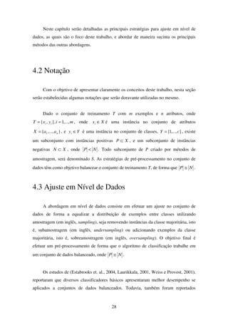 28
Neste capítulo serão detalhadas as principais estratégias para ajuste em nível de
dados, as quais são o foco deste trabalho, e abordar de maneira sucinta os principais
métodos das outras abordagens.
4.2 Notação
Com o objetivo de apresentar claramente os conceitos deste trabalho, nesta seção
serão estabelecidas algumas notações que serão doravante utilizadas no mesmo.
Dado o conjunto de treinamento T com m exemplos e n atributos, onde
miyxT ii ,...,1},,{ == , onde Xxi ∈ é uma instância no conjunto de atributos
},...,{ 1 naaX = , e Yyi ∈ é uma instância no conjunto de classes, },...,1{ cY = , existe
um subconjunto com instâncias positivas XP ⊂ , e um subconjunto de instâncias
negativas XN ⊂ , onde NP < . Todo subconjunto de P criado por métodos de
amostragem, será denominado S. As estratégias de pré-processamento no conjunto de
dados têm como objetivo balancear o conjunto de treinamento T, de forma que NP ≅ .
4.3 Ajuste em Nível de Dados
A abordagem em nível de dados consiste em efetuar um ajuste no conjunto de
dados de forma a equalizar a distribuição de exemplos entre classes utilizando
amostragem (em inglês, sampling), seja removendo instâncias da classe majoritária, isto
é, subamostragem (em inglês, undersampling) ou adicionando exemplos da classe
majoritária, isto é, sobreamostragem (em inglês, oversampling). O objetivo final é
efetuar um pré-processamento de forma que o algoritmo de classificação trabalhe em
um conjunto de dados balanceado, onde NP ≅ .
Os estudos de (Estabrooks et. al., 2004, Laurikkala, 2001, Weiss e Provost, 2001),
reportaram que diversos classificadores básicos apresentaram melhor desempenho se
aplicados a conjuntos de dados balanceados. Todavia, também foram reportados
 