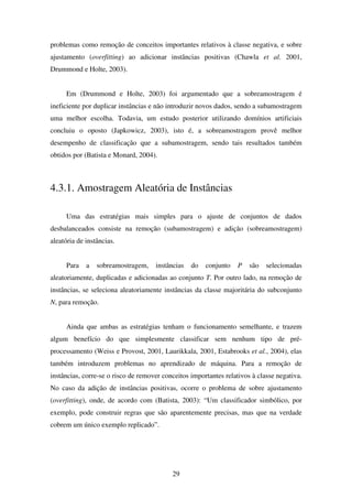 29
problemas como remoção de conceitos importantes relativos à classe negativa, e sobre
ajustamento (overfitting) ao adicionar instâncias positivas (Chawla et al. 2001,
Drummond e Holte, 2003).
Em (Drummond e Holte, 2003) foi argumentado que a sobreamostragem é
ineficiente por duplicar instâncias e não introduzir novos dados, sendo a subamostragem
uma melhor escolha. Todavia, um estudo posterior utilizando domínios artificiais
concluiu o oposto (Japkowicz, 2003), isto é, a sobreamostragem provê melhor
desempenho de classificação que a subamostragem, sendo tais resultados também
obtidos por (Batista e Monard, 2004).
4.3.1. Amostragem Aleatória de Instâncias
Uma das estratégias mais simples para o ajuste de conjuntos de dados
desbalanceados consiste na remoção (subamostragem) e adição (sobreamostragem)
aleatória de instâncias.
Para a sobreamostragem, instâncias do conjunto P são selecionadas
aleatoriamente, duplicadas e adicionadas ao conjunto T. Por outro lado, na remoção de
instâncias, se seleciona aleatoriamente instâncias da classe majoritária do subconjunto
N, para remoção.
Ainda que ambas as estratégias tenham o funcionamento semelhante, e trazem
algum benefício do que simplesmente classificar sem nenhum tipo de pré-
processamento (Weiss e Provost, 2001, Laurikkala, 2001, Estabrooks et al., 2004), elas
também introduzem problemas no aprendizado de máquina. Para a remoção de
instâncias, corre-se o risco de remover conceitos importantes relativos à classe negativa.
No caso da adição de instâncias positivas, ocorre o problema de sobre ajustamento
(overfitting), onde, de acordo com (Batista, 2003): “Um classificador simbólico, por
exemplo, pode construir regras que são aparentemente precisas, mas que na verdade
cobrem um único exemplo replicado”.
 