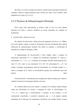 30
De forma a se evitar ou mitigar tais efeitos causados pela amostragem aleatória de
exemplos, utiliza-se alguma heurística para orientar tais ações. Esses métodos serão
detalhados nas seções 4.3.2 e 4.3.3.
4.3.2 Técnicas de Subamostragem Orientada
Nesta seção serão apresentadas as técnicas onde se leva em conta alguma
heurística de forma a remover instâncias da classe majoritária do conjunto de
treinamento.
• EasyEnsemble e BalanceCascade
Os métodos EasyEnsemble e BalanceCascade propostos por (Liu et al., 2006a),
tem como objetivo superar a perda de informação relevante introduzida pelo método
tradicional de subamostragem aleatória. Em ambos os métodos, o classificador H
utilizado foi o AdaBoost (Schapire, 1999).
A implementação do EasyEnsemble é bem simples: dado o conjunto de
treinamento minoritário P, e o conjunto de treinamento majoritário N, criam-se t
subconjuntos 'iN , tii == ,...,1 , compostos de exemplos retirados aleatoriamente de N,
onde NNi <' , onde se usa comumente PNi =' . Os subconjuntos ti NN ',...,' são
criados e treinados separadamente, onde um classificador iH é treinado usando 'iN e
todos os exemplos de P. Todos os classificadores gerados são combinados para uma
decisão final.
O EasyEnsemble é considerada uma estratégia não supervisionada, pois explora o
conjunto N através de amostragem aleatória com troca.
Já o método BalanceCascade explora o conjunto N de maneira supervisionada,
sendo um classificador em cascata a conjunção de todos os classificadores iH ,
tii == ,...,1 . Depois que o classificador iH é treinado, se um exemplo Nxi ∈ é
corretamente classificado, é aceitável conjecturar que ix é de alguma maneira
redundante em N, dado que iH já aprendeu a classificar esse exemplo. Então, ao longo
 