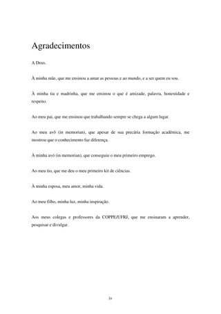 iv
Agradecimentos
A Deus.
À minha mãe, que me ensinou a amar as pessoas e ao mundo, e a ser quem eu sou.
À minha tia e madrinha, que me ensinou o que é amizade, palavra, honestidade e
respeito.
Ao meu pai, que me ensinou que trabalhando sempre se chega a algum lugar.
Ao meu avô (in memorian), que apesar de sua precária formação acadêmica, me
mostrou que o conhecimento faz diferença.
À minha avó (in memorian), que conseguiu o meu primeiro emprego.
Ao meu tio, que me deu o meu primeiro kit de ciências.
À minha esposa, meu amor, minha vida.
Ao meu filho, minha luz, minha inspiração.
Aos meus colegas e professores da COPPE/UFRJ, que me ensinaram a aprender,
pesquisar e divulgar.
 