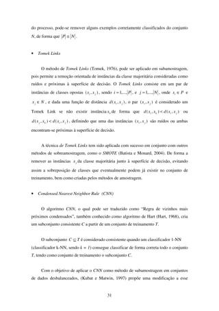 31
do processo, pode-se remover alguns exemplos corretamente classificados do conjunto
N, de forma que NP ≅ .
• Tomek Links
O método de Tomek Links (Tomek, 1976), pode ser aplicado em subamostragem,
pois permite a remoção orientada de instâncias da classe majoritária consideradas como
ruídos e próximas à superfície de decisão. O Tomek Links consiste em um par de
instâncias de classes opostas ),( ji xx , sendo Pi ,...,1= , e Nj ,...,1= , onde Pxi ∈ e
Nxj ∈ , e dada uma função de distância ),( ji xxd , o par ),( ji xx é considerado um
Tomek Link se não existir instância kx de forma que ),(),( jiki xxdxxd < ou
),(),( jikj xxdxxd < , definindo que uma das instâncias ),( ji xx são ruídos ou ambas
encontram-se próximas à superfície de decisão.
A técnica de Tomek Links tem sido aplicada com sucesso em conjunto com outros
métodos de sobreamostragem, como o SMOTE (Batista e Monard, 2004). De forma a
remover as instâncias jx da classe majoritária junto à superfície de decisão, evitando
assim a sobreposição de classes que eventualmente podem já existir no conjunto de
treinamento, bem como criadas pelos métodos de amostragem.
• Condensed Nearest Neighbor Rule (CNN)
O algoritmo CNN, o qual pode ser traduzido como “Regra de vizinhos mais
próximos condensados”, também conhecido como algoritmo de Hart (Hart, 1968), cria
um subconjunto consistente C a partir de um conjunto de treinamento T.
O subconjunto TC ⊆ é considerado consistente quando um classificador 1-NN
(classificador k-NN, sendo k = 1) consegue classificar de forma correta todo o conjunto
T, tendo como conjunto de treinamento o subconjunto C.
Com o objetivo de aplicar o CNN como método de subamostragem em conjuntos
de dados desbalanceados, (Kubat e Matwin, 1997) propõe uma modificação a esse
 