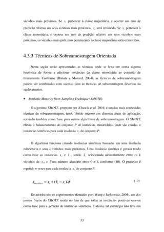 33
vizinhos mais próximos. Se ix pertencer à classe majoritária, e ocorrer um erro de
predição relativo aos seus vizinhos mais próximos, ix será removido. Se ix pertencer à
classe minoritária, e ocorrer um erro de predição relativo aos seus vizinhos mais
próximos, os vizinhos mais próximos pertencentes à classe majoritária serão removidos.
4.3.3 Técnicas de Sobreamostragem Orientada
Nesta seção serão apresentadas as técnicas onde se leva em conta alguma
heurística de forma a adicionar instâncias da classe minoritária ao conjunto de
treinamento. Conforme (Batista e Monard, 2004), as técnicas de sobreamostragem
podem ser combinadas com sucesso com as técnicas de subamostragem descritas na
seção anterior.
• Synthetic Minority Over-Sampling Technique (SMOTE)
O algoritmo SMOTE, proposto por (Chawla et al. 2001) é um das mais conhecidas
técnicas de sobreamostragem, tendo obtido sucesso em diversas áreas de aplicação,
servindo também como base para outros algoritmos de sobreamostragem. O SMOTE
efetua o balanceamento do conjunto P de instâncias minoritárias, onde são criadas n
instâncias sintéticas para cada instância ix do conjunto P.
O algoritmo funciona criando instâncias sintéticas baseadas em uma instância
minoritária e seus k vizinhos mais próximos. Uma instância sintética é gerada tendo
como base as instâncias ix e ixˆ , sendo ixˆ selecionada aleatoriamente entre os k
vizinhos de ix , e δ um número aleatório entre 0 e 1, conforme (10). O processo é
repetido n vezes para cada instância ix do conjunto P.
δ).ˆ(sin iiitético xxxx −+= (10)
De acordo com os experimentos efetuados por (Wang e Japkowicz, 2004), um dos
pontos fracos do SMOTE reside no fato de que todas as instâncias positivas servem
como base para a geração de instâncias sintéticas. Todavia, tal estratégia não leva em
 