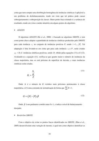 34
conta que nem sempre uma distribuição homogênea de instâncias sintéticas é aplicável a
um problema de desbalanceamento, tendo em vista que tal prática pode causar
sobreajustamento e sobreposição de classes. Outro ponto fraco relatado é a variância de
resultados, tendo em vista o caráter aleatório em alguns pontos do algoritmo.
• ADASYN
O algoritmo ADASYN (He et al., 2008) é baseado no algoritmo SMOTE, e tem
como ponto chave adaptar a quantidade de instâncias sintéticas produzidas pelo SMOTE
para cada instância ix no conjunto de instâncias positivas P, sendo Pi ,...,1= . Tal
adaptação é feita levando-se em conta que para cada instância Pxi ∈ , serão criadas
GDg ii .= instâncias sintéticas positivas, sendo iD obtido pelas equações (11) e G (12).
Avaliando-se a equação (11), verifica-se que quanto maior o número de instâncias da
classe majoritária, mas se está próximo da superfície de decisão, e mais instâncias
sintéticas serão criadas.
Z
KD
i
i
∆
=
(11)
Onde ∆ é o número de K vizinhos mais próximos pertencentes à classe
majoritária, e Z é uma constante de normalização de forma que ∑ =1D .
β).( PNG −= (12)
Onde β é um parâmetro contido entre 0 e 1, e indica o nível de balanceamento
desejado.
• Borderline SMOTE
Com o objetivo de evitar os pontos fracos identificados no SMOTE, (Han et al.,
2005) desenvolveram uma variação do mesmo, o qual tem como objetivo identificar as
 
