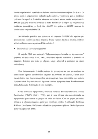35
instâncias próximas à superfície de decisão, identificadas como conjunto DANGER. De
acordo com os experimentos efetuados pelos autores, verificou-se que as instâncias
próximas da superfície de decisão são mais susceptíveis à erros, então, ao contrário do
SMOTE que gera instâncias sintéticas a partir de todos os exemplos do conjunto P de
instâncias minoritárias, o Borderline SMOTE irá aplicar o SMOTE somente às
instâncias do conjunto DANGER.
As instâncias positivas que pertencem ao conjunto DANGER são aquelas que,
possuem mais vizinhos da classe negativa, do que vizinhos da classe positiva, sendo os
vizinhos obtidos com o algoritmo KNN, onde k=5.
• Cluster Based Oversampling (CBO)
O método CBO, em português “Sobreamostragem baseada em agrupamentos”
proposto por (Nickerson et al., 2001), tem como objetivo minimizar o problema de
pequenos disjuntos em todas as classes, sendo aplicável a conjuntos de dados
multiclasses.
Esse balanceamento é obtido partindo do pressuposto de que um conjunto de
dados retém algumas características originais do problema em questão, e usam estas
características para fazer oversampling não somente da classe minoritária, mas também
dos casos raros. O ponto chave do algoritmo consiste agrupar os dados de treinamento e
então, balancear a distribuição de seus exemplos.
Como técnica de agrupamento, utiliza-se o método Principal Direction Divisive
Partitioning (PDDP) (Boley, 1998), que é uma técnica não-supervisionada de
agrupamento para formar os grupos em todas as classes. Com os grupos em mãos,
efetua-se a sobreamostragem a partir dos centróides obtidos. A utilização da técnica
K-Means (MacQueen, 1967) como método de agrupamento aplicado CBO foi proposta
por (Jo e Japkowicz, 2004).
 