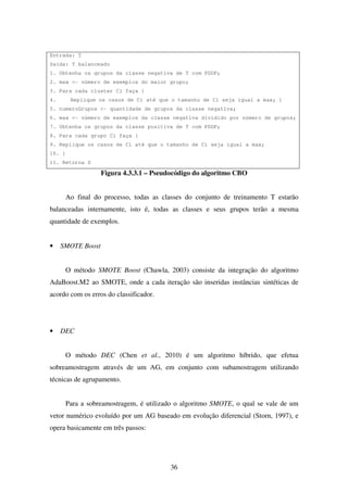 36
Entrada: T
Saída: T balanceado
1. Obtenha os grupos da classe negativa de T com PDDP;
2. max <- número de exemplos do maior grupo;
3. Para cada cluster Ci faça {
4. Replique os casos de Ci até que o tamanho de Ci seja igual a max; }
5. numeroGrupos <- quantidade de grupos da classe negativa;
6. max <- número de exemplos da classe negativa dividido por número de grupos;
7. Obtenha os grupos da classe positiva de T com PDDP;
8. Para cada grupo Ci faça {
9. Replique os casos de Ci até que o tamanho de Ci seja igual a max;
10. }
11. Retorna S
Figura 4.3.3.1 – Pseudocódigo do algoritmo CBO
Ao final do processo, todas as classes do conjunto de treinamento T estarão
balanceadas internamente, isto é, todas as classes e seus grupos terão a mesma
quantidade de exemplos.
• SMOTE Boost
O método SMOTE Boost (Chawla, 2003) consiste da integração do algoritmo
AdaBoost.M2 ao SMOTE, onde a cada iteração são inseridas instâncias sintéticas de
acordo com os erros do classificador.
• DEC
O método DEC (Chen et al., 2010) é um algoritmo híbrido, que efetua
sobreamostragem através de um AG, em conjunto com subamostragem utilizando
técnicas de agrupamento.
Para a sobreamostragem, é utilizado o algoritmo SMOTE, o qual se vale de um
vetor numérico evoluído por um AG baseado em evolução diferencial (Storn, 1997), e
opera basicamente em três passos:
 