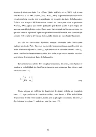 38
técnicas de ajuste nos dados (Liu e Zhou, 2006b, McCarthy et. al, 2005), e de acordo
com (Chawla et. al, 2004, Maloof, 2003, Weiss, 2004), o aprendizado sensível a custos
possui uma forte conexão com o aprendizado em conjuntos de dados desbalanceados.
Todavia nem sempre é fácil determinar a matriz de custos para todos os problemas
(Chawla, 2003), apesar dos estudos publicados por (Elkan, 2001), o qual propõe um
teorema para definição dos custos. Outro ponto fraco relatado na literatura consiste em
que nem todos os algoritmos suportam aprendizado sensível a custos, mas dentre os que
aceitam, pode se citar as árvores de decisão, redes neurais e o classificador bayesiano.
No caso do classificador bayesiano, também conhecido como classificador
ingênuo (em inglês, Naive Bayes), o mesmo não leva em conta que, quando existir um
maior número de registros da classe 1y , a probabilidade de instâncias da outra classe 2y
serem classificadas incorretamente como 1y será maior, o que o torna bastante suscetível
ao problema de conjunto de dados desbalanceados.
Para eliminar esse efeito, deve-se aplicar uma matriz de custos, com objetivo de
ponderar a probabilidade de classificação incorreta, que no caso de duas classes, pode
ser escrita como (14).






=
021
120
λ
λ
L
(14)
Onde, aplicada ao problema do diagnóstico de câncer, poderia ser preenchida
como: 12λ = probabilidade de classificar saudável como doente, e 21λ = probabilidade
de classificar doente como saudável. Então, com a aplicação dessa matriz de custos, o
discriminante bayesiano (1) poderia ser reescrito como (15).
 