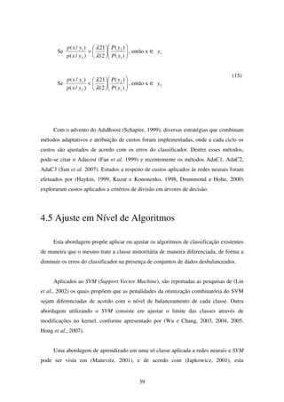 39
Se 











>
)(
)(
12
21
)/(
)/(
1
2
2
1
yP
yP
yxp
yxp
λ
λ
, então x ∈ 1y
Se 











<
)(
)(
12
21
)/(
)/(
1
2
2
1
yP
yP
yxp
yxp
λ
λ
, então x ∈ 2y
(15)
Com o advento do AdaBoost (Schapire, 1999), diversas estratégias que combinam
métodos adaptativos e atribuição de custos foram implementadas, onde a cada ciclo os
custos são ajustados de acordo com os erros do classificador. Dentre esses métodos,
pode-se citar o Adacost (Fan et al. 1999) e recentemente os métodos AdaC1, AdaC2,
AdaC3 (Sun et al. 2007). Estudos a respeito de custos aplicados às redes neurais foram
efetuados por (Haykin, 1999, Kuzar e Kononenko, 1998, Drummond e Holte, 2000)
exploraram custos aplicados a critérios de divisão em árvores de decisão.
4.5 Ajuste em Nível de Algoritmos
Esta abordagem propõe aplicar ou ajustar os algoritmos de classificação existentes
de maneira que o mesmo trate a classe minoritária de maneira diferenciada, de forma a
diminuir os erros do classificador na presença de conjuntos de dados desbalanceados.
Aplicados ao SVM (Support Vector Machine), são reportadas as pesquisas de (Lin
et al., 2002) os quais propõem que as penalidades da otimização combinatória do SVM
sejam diferenciadas de acordo com o nível de balanceamento de cada classe. Outra
abordagem utilizando o SVM consiste em ajustar o limite das classes através de
modificações no kernel, conforme apresentado por (Wu e Chang, 2003, 2004, 2005,
Hong et al., 2007).
Uma abordagem de aprendizado em uma só classe aplicada a redes neurais e SVM
pode ser vista em (Manevitz, 2001), e de acordo com (Japkowicz, 2001), esta
 