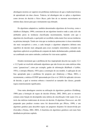 40
abordagem mostrou ser superior em problemas multiclasses do que a tradicional técnica
de aprendizado em duas classes. Todavia, tal abordagem não se aplica a algoritmos
como árvores de decisão e Naive Bayes, pelo fato de os mesmos necessitarem no
mínimo duas classes para que o treinamento seja efetuado.
Os algoritmos adaptativos, também denominados algoritmos de boosting, como o
AdaBoost (Schapire, 1999), consistem de um algoritmo iterativo onde a cada ciclo são
atribuídos pesos às instâncias classificadas incorretamente, fazendo com que o
algoritmo de classificação, o qual pode ser escolhido, tenha maior foco nessas instâncias
na próxima interação. Tendo em vista que as instâncias pertencentes à classe minoritária
são mais susceptíveis a erros, a cada iteração o algoritmo adaptativo delineia uma
superfície de decisão mais adequada para esses exemplos minoritários, tornando tais
algoritmos aplicáveis ao problema de conjunto de dados desbalanceados, podendo ainda
ser combinado com outros métodos, conforme foi visto neste capítulo.
Estudos mostraram que o problema de bias inapropriado descrito nas seções 3.2.1
e 3.2.5 pode ser resolvido utilizando algoritmos que não levem em conta métricas tidas
como “gananciosas”, como por exemplo, ganho de informação (Kullback e Leibler,
1951), e entropia (Shanon, 1951) para a construção do seu modelo. A aplicação de um
bias apropriado para o problema foi proposto por (Zadrozny e Elkan, 2001), e
recentemente, a métrica CCPDT apresentada por (Liu et al. 2010) foi aplicada à árvores
de decisão, a qual se mostrou robusta e insensível ao tamanho das classes, gerando
regras estatisticamente significantes.
Uma outra abordagem consiste na utilização de algoritmos genéticos (Goldberg,
1989) para a formação de regras de decisão (Freitas, 2002, 2003), pois os mesmos
contam como função de desempenho uma métrica de classificação (vide seção 2.4), ao
invés das métricas tradicionais de árvores de decisão. O algoritmo Timewaver, um AG
preparado para predizer eventos raros foi desenvolvido por (Weiss, 1999), e um
algoritmo genético para descobrir regras em pequenos disjuntos foi desenvolvida por
(Carvalho e Freitas, 2002, 2003). A heurística de algoritmos genéticos será mais bem
detalhada no próximo capítulo.
 