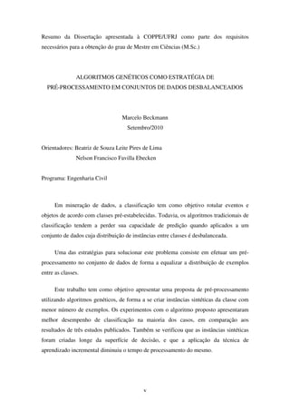 v
Resumo da Dissertação apresentada à COPPE/UFRJ como parte dos requisitos
necessários para a obtenção do grau de Mestre em Ciências (M.Sc.)
ALGORITMOS GENÉTICOS COMO ESTRATÉGIA DE
PRÉ-PROCESSAMENTO EM CONJUNTOS DE DADOS DESBALANCEADOS
Marcelo Beckmann
Setembro/2010
Orientadores: Beatriz de Souza Leite Pires de Lima
Nelson Francisco Favilla Ebecken
Programa: Engenharia Civil
Em mineração de dados, a classificação tem como objetivo rotular eventos e
objetos de acordo com classes pré-estabelecidas. Todavia, os algoritmos tradicionais de
classificação tendem a perder sua capacidade de predição quando aplicados a um
conjunto de dados cuja distribuição de instâncias entre classes é desbalanceada.
Uma das estratégias para solucionar este problema consiste em efetuar um pré-
processamento no conjunto de dados de forma a equalizar a distribuição de exemplos
entre as classes.
Este trabalho tem como objetivo apresentar uma proposta de pré-processamento
utilizando algoritmos genéticos, de forma a se criar instâncias sintéticas da classe com
menor número de exemplos. Os experimentos com o algoritmo proposto apresentaram
melhor desempenho de classificação na maioria dos casos, em comparação aos
resultados de três estudos publicados. Também se verificou que as instâncias sintéticas
foram criadas longe da superfície de decisão, e que a aplicação da técnica de
aprendizado incremental diminuiu o tempo de processamento do mesmo.
 