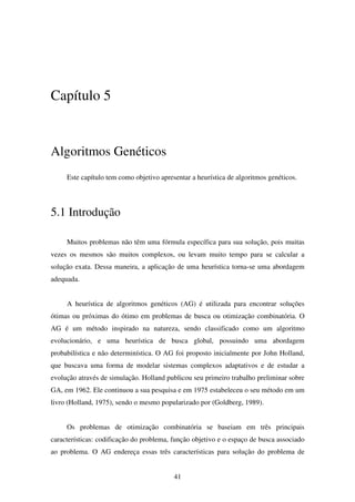 41
Capítulo 5
Algoritmos Genéticos
Este capítulo tem como objetivo apresentar a heurística de algoritmos genéticos.
5.1 Introdução
Muitos problemas não têm uma fórmula específica para sua solução, pois muitas
vezes os mesmos são muitos complexos, ou levam muito tempo para se calcular a
solução exata. Dessa maneira, a aplicação de uma heurística torna-se uma abordagem
adequada.
A heurística de algoritmos genéticos (AG) é utilizada para encontrar soluções
ótimas ou próximas do ótimo em problemas de busca ou otimização combinatória. O
AG é um método inspirado na natureza, sendo classificado como um algoritmo
evolucionário, e uma heurística de busca global, possuindo uma abordagem
probabilística e não determinística. O AG foi proposto inicialmente por John Holland,
que buscava uma forma de modelar sistemas complexos adaptativos e de estudar a
evolução através de simulação. Holland publicou seu primeiro trabalho preliminar sobre
GA, em 1962. Ele continuou a sua pesquisa e em 1975 estabeleceu o seu método em um
livro (Holland, 1975), sendo o mesmo popularizado por (Goldberg, 1989).
Os problemas de otimização combinatória se baseiam em três principais
características: codificação do problema, função objetivo e o espaço de busca associado
ao problema. O AG endereça essas três características para solução do problema de
 