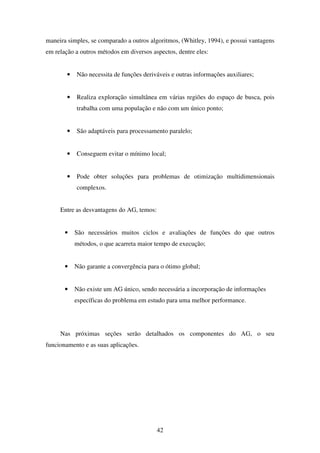 42
maneira simples, se comparado a outros algoritmos, (Whitley, 1994), e possui vantagens
em relação a outros métodos em diversos aspectos, dentre eles:
• Não necessita de funções deriváveis e outras informações auxiliares;
• Realiza exploração simultânea em várias regiões do espaço de busca, pois
trabalha com uma população e não com um único ponto;
• São adaptáveis para processamento paralelo;
• Conseguem evitar o mínimo local;
• Pode obter soluções para problemas de otimização multidimensionais
complexos.
Entre as desvantagens do AG, temos:
• São necessários muitos ciclos e avaliações de funções do que outros
métodos, o que acarreta maior tempo de execução;
• Não garante a convergência para o ótimo global;
• Não existe um AG único, sendo necessária a incorporação de informações
específicas do problema em estudo para uma melhor performance.
Nas próximas seções serão detalhados os componentes do AG, o seu
funcionamento e as suas aplicações.
 