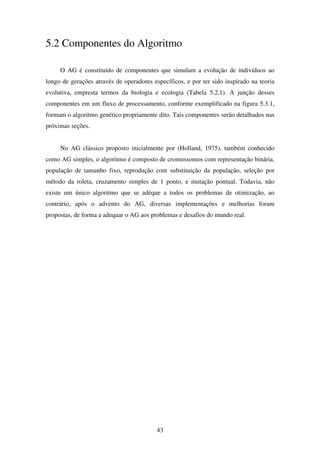 43
5.2 Componentes do Algoritmo
O AG é constituído de componentes que simulam a evolução de indivíduos ao
longo de gerações através de operadores específicos, e por ter sido inspirado na teoria
evolutiva, empresta termos da biologia e ecologia (Tabela 5.2.1). A junção desses
componentes em um fluxo de processamento, conforme exemplificado na figura 5.3.1,
formam o algoritmo genético propriamente dito. Tais componentes serão detalhados nas
próximas seções.
No AG clássico proposto inicialmente por (Holland, 1975), também conhecido
como AG simples, o algoritmo é composto de cromossomos com representação binária,
população de tamanho fixo, reprodução com substituição da população, seleção por
método da roleta, cruzamento simples de 1 ponto, e mutação pontual. Todavia, não
existe um único algoritmo que se adéque a todos os problemas de otimização, ao
contrário, após o advento do AG, diversas implementações e melhorias foram
propostas, de forma a adequar o AG aos problemas e desafios do mundo real.
 