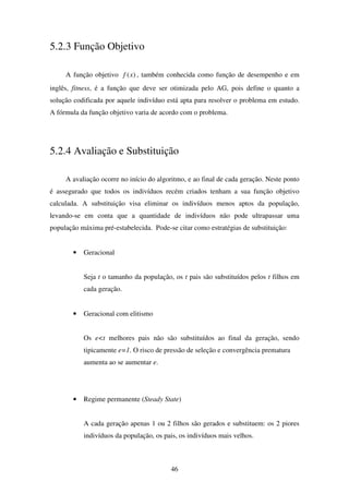 46
5.2.3 Função Objetivo
A função objetivo )(xf , também conhecida como função de desempenho e em
inglês, fitness, é a função que deve ser otimizada pelo AG, pois define o quanto a
solução codificada por aquele indivíduo está apta para resolver o problema em estudo.
A fórmula da função objetivo varia de acordo com o problema.
5.2.4 Avaliação e Substituição
A avaliação ocorre no início do algoritmo, e ao final de cada geração. Neste ponto
é assegurado que todos os indivíduos recém criados tenham a sua função objetivo
calculada. A substituição visa eliminar os indivíduos menos aptos da população,
levando-se em conta que a quantidade de indivíduos não pode ultrapassar uma
população máxima pré-estabelecida. Pode-se citar como estratégias de substituição:
• Geracional
Seja t o tamanho da população, os t pais são substituídos pelos t filhos em
cada geração.
• Geracional com elitismo
Os e<t melhores pais não são substituídos ao final da geração, sendo
tipicamente e=1. O risco de pressão de seleção e convergência prematura
aumenta ao se aumentar e.
• Regime permanente (Steady State)
A cada geração apenas 1 ou 2 filhos são gerados e substituem: os 2 piores
indivíduos da população, os pais, os indivíduos mais velhos.
 