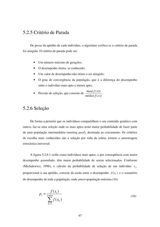 47
5.2.5 Critério de Parada
De posse da aptidão de cada indivíduo, o algoritmo verifica se o critério de parada
foi atingido. O critério de parada pode ser:
• Um número máximo de gerações;
• O desempenho ótimo, se conhecido;
• Um valor de desempenho não ótimo a ser atingido;
• O grau de convergência da população, que é a diferença do desempenho
entre o indivíduo mais apto e menos apto;
• Pressão de seleção, que consiste de
))((
))(max(
xfmédia
xf
.
5.2.6 Seleção
De forma a permitir que os indivíduos compartilhem o seu conteúdo genético com
outros, faz-se uma seleção onde os mais aptos terão maior probabilidade de fazer parte
de uma população intermediária (matting pool), destinada ao cruzamento. Os critérios
de escolha mais conhecidos são a seleção por roda da roleta, torneio e amostragem
estocástica universal.
A figura 5.2.6.1 exibe como indivíduos mais aptos, e por conseqüência com maior
desempenho acumulado, têm maior probabilidade de serem selecionados. Conforme
(Michalewicz, 1996), o cálculo da probabilidade de seleção de um indivíduo ix ,
proporcional à sua aptidão, consiste da razão entre o desempenho )( ixf e o somatório
do desempenho de toda a população, onde pmax=população máxima (16).
∑=
= max
1
)(
)(
p
k
k
i
i
xf
xf
p (16)
 