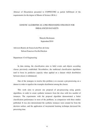 vi
Abstract of Dissertation presented to COPPE/UFRJ as partial fulfillment of the
requirements for the degree of Master of Science (M.Sc.)
GENETIC ALGORITMS AS A PRE PROCESSING STRATEGY FOR
IMBALANCED DATASETS
Marcelo Beckmann
September/2010
Advisors:Beatriz de Souza Leite Pires de Lima
Nelson Francisco Favilla Ebecken
Department: Civil Engineering
In data mining, the classification aims to label events and objects according
classes previously established. Nevertheless, the traditional classification algorithms
tend to loose its predictive capacity when applied on a dataset which distribution
between classes is imbalanced.
One of the strategies to resolve this problem is to execute a pre-processing on a
dataset in order to equalize the examples distribution among the classes.
This work aims to present one proposal of pre-processing using genetic
algorithms, in order to create synthetic instances from the class with less number of
instances. The experiments with the proposal algorithm demonstrated a better
classification performance in most of the problems, in comparison with three studies
published. It was also demonstrated the synthetic instances were created far from the
decision surface, and the application of incremental learning technique decreased the
processing time.
 