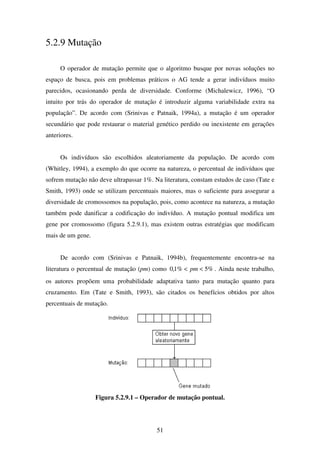 51
5.2.9 Mutação
O operador de mutação permite que o algoritmo busque por novas soluções no
espaço de busca, pois em problemas práticos o AG tende a gerar indivíduos muito
parecidos, ocasionando perda de diversidade. Conforme (Michalewicz, 1996), “O
intuito por trás do operador de mutação é introduzir alguma variabilidade extra na
população”. De acordo com (Srinivas e Patnaik, 1994a), a mutação é um operador
secundário que pode restaurar o material genético perdido ou inexistente em gerações
anteriores.
Os indivíduos são escolhidos aleatoriamente da população. De acordo com
(Whitley, 1994), a exemplo do que ocorre na natureza, o percentual de indivíduos que
sofrem mutação não deve ultrapassar 1%. Na literatura, constam estudos de caso (Tate e
Smith, 1993) onde se utilizam percentuais maiores, mas o suficiente para assegurar a
diversidade de cromossomos na população, pois, como acontece na natureza, a mutação
também pode danificar a codificação do indivíduo. A mutação pontual modifica um
gene por cromossomo (figura 5.2.9.1), mas existem outras estratégias que modificam
mais de um gene.
De acordo com (Srinivas e Patnaik, 1994b), frequentemente encontra-se na
literatura o percentual de mutação (pm) como %5%1,0 << pm . Ainda neste trabalho,
os autores propõem uma probabilidade adaptativa tanto para mutação quanto para
cruzamento. Em (Tate e Smith, 1993), são citados os benefícios obtidos por altos
percentuais de mutação.
Figura 5.2.9.1 – Operador de mutação pontual.
 