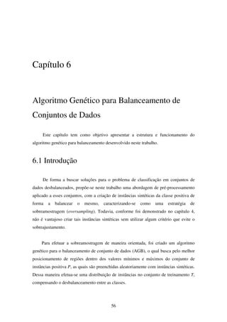 56
Capítulo 6
Algoritmo Genético para Balanceamento de
Conjuntos de Dados
Este capítulo tem como objetivo apresentar a estrutura e funcionamento do
algoritmo genético para balanceamento desenvolvido neste trabalho.
6.1 Introdução
De forma a buscar soluções para o problema de classificação em conjuntos de
dados desbalanceados, propõe-se neste trabalho uma abordagem de pré-processamento
aplicado a esses conjuntos, com a criação de instâncias sintéticas da classe positiva de
forma a balancear o mesmo, caracterizando-se como uma estratégia de
sobreamostragem (oversampling). Todavia, conforme foi demonstrado no capítulo 4,
não é vantajoso criar tais instâncias sintéticas sem utilizar algum critério que evite o
sobreajustamento.
Para efetuar a sobreamostragem de maneira orientada, foi criado um algoritmo
genético para o balanceamento de conjunto de dados (AGB), o qual busca pelo melhor
posicionamento de regiões dentro dos valores mínimos e máximos do conjunto de
instâncias positiva P, as quais são preenchidas aleatoriamente com instâncias sintéticas.
Dessa maneira efetua-se uma distribuição de instâncias no conjunto de treinamento T,
compensando o desbalanceamento entre as classes.
 
