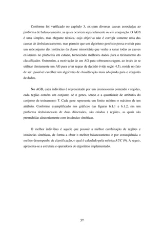 57
Conforme foi verificado no capítulo 3, existem diversas causas associadas ao
problema de balanceamento, as quais ocorrem separadamente ou em conjunção. O AGB
é uma simples, mas elegante técnica, cujo objetivo não é corrigir somente uma das
causas de desbalanceamento, mas permite que um algoritmo genético possa evoluir para
um subconjunto das instâncias da classe minoritária que venha a sanar todas as causas
existentes no problema em estudo, fornecendo melhores dados para o treinamento do
classificador. Outrossim, a motivação de um AG para sobreamostragem, ao invés de se
utilizar diretamente um AG para criar regras de decisão (vide seção 4.5), reside no fato
de ser possível escolher um algoritmo de classificação mais adequado para o conjunto
de dados.
No AGB, cada indivíduo é representado por um cromossomo contendo r regiões,
cada região contém um conjunto de n genes, sendo n a quantidade de atributos do
conjunto de treinamento T. Cada gene representa um limite mínimo e máximo de um
atributo. Conforme exemplificado nos gráficos das figuras 6.1.1 e 6.1.2, em um
problema desbalanceado de duas dimensões, são criadas r regiões, as quais são
preenchidas aleatoriamente com instâncias sintéticas.
O melhor indivíduo é aquele que possuir a melhor combinação de regiões e
instâncias sintéticas, de forma a obter o melhor balanceamento e por conseqüência o
melhor desempenho de classificação, o qual é calculado pela métrica AUC (9). A seguir,
apresenta-se a estrutura e operadores do algoritmo implementado.
 