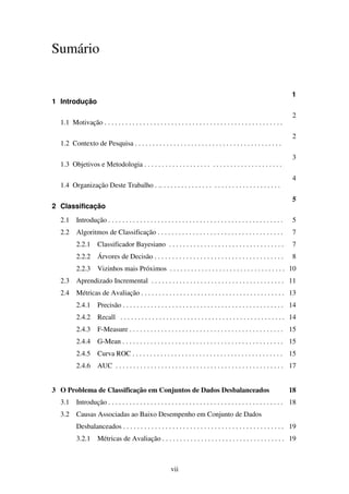 vii
Sumário
1 Introdução
1
1.1 Motivação . . . . . . . . . . . . . . . . . . . . . . . . . . . . . . . . . . . . . . . . . . . . . . . . . . .
2
1.2 Contexto de Pesquisa . . . . . . . . . . . . . . . . . . . . . . . . . . . . . . . . . . . . . . . . . .
2
1.3 Objetivos e Metodologia . . . . . . . . . . . . . . . . . . . . . . . . . . . . . . . . . . . . . . .
3
1.4 Organização Deste Trabalho . .. . . . . . . . . . . . . . . . . . . . . . . . . . . . . . . . . .
4
2 Classificação
5
2.1 Introdução . . . . . . . . . . . . . . . . . . . . . . . . . . . . . . . . . . . . . . . . . . . . . . . . . . 5
2.2 Algoritmos de Classificação . . . . . . . . . . . . . . . . . . . . . . . . . . . . . . . . . . . . 7
2.2.1 Classificador Bayesiano . . . . . . . . . . . . . . . . . . . . . . . . . . . . . . . . . 7
2.2.2 Árvores de Decisão . . . . . . . . . . . . . . . . . . . . . . . . . . . . . . . . . . . . . 8
2.2.3 Vizinhos mais Próximos . . . . . . . . . . . . . . . . . . . . . . . . . . . . . . . . . 10
2.3 Aprendizado Incremental . . . . . . . . . . . . . . . . . . . . . . . . . . . . . . . . . . . . . . 11
2.4 Métricas de Avaliação . . . . . . . . . . . . . . . . . . . . . . . . . . . . . . . . . . . . . . . . . 13
2.4.1 Precisão . . . . . . . . . . . . . . . . . . . . . . . . . . . . . . . . . . . . . . . . . . . . . . 14
2.4.2 Recall . . . . . . . . . . . . . . . . . . . . . . . . . . . . . . . . . . . . . . . . . . . . . . . 14
2.4.3 F-Measure . . . . . . . . . . . . . . . . . . . . . . . . . . . . . . . . . . . . . . . . . . . . 15
2.4.4 G-Mean . . . . . . . . . . . . . . . . . . . . . . . . . . . . . . . . . . . . . . . . . . . . . . 15
2.4.5 Curva ROC . . . . . . . . . . . . . . . . . . . . . . . . . . . . . . . . . . . . . . . . . . . 15
2.4.6 AUC . . . . . . . . . . . . . . . . . . . . . . . . . . . . . . . . . . . . . . . . . . . . . . . . 17
3 O Problema de Classificação em Conjuntos de Dados Desbalanceados 18
3.1 Introdução . . . . . . . . . . . . . . . . . . . . . . . . . . . . . . . . . . . . . . . . . . . . . . . . . . 18
3.2 Causas Associadas ao Baixo Desempenho em Conjunto de Dados
Desbalanceados . . . . . . . . . . . . . . . . . . . . . . . . . . . . . . . . . . . . . . . . . . . . . . 19
3.2.1 Métricas de Avaliação . . . . . . . . . . . . . . . . . . . . . . . . . . . . . . . . . . . 19
 