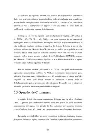 63
Ao contrário do algoritmo SMOTE, que efetua o balanceamento do conjunto de
dados sem levar em conta que alguma instância pode ser duplicada, esta solução não
permite instâncias duplicadas ou similares às instâncias já existentes. Com esta solução
também se evita a sobreposição de regiões, o que em ambos os casos traria um
problema de overfitting ao processo de treinamento.
Como pôde ser visto no capítulo 4 com os algoritmos Bordeline SMOTE (Han el
al., 2005) e ADASYN (He et al., 2008), existe uma preocupação no processo de
orientação e ajuste do balanceamento do conjunto de dados, o qual consiste em não se
criar instâncias sintéticas próximas à superfície de decisão, de forma a não se criar
ruídos no treinamento. No caso do AGB, optou-se por deixar que o próprio processo
evolutivo decida onde alocar as instâncias sintéticas, tendo em vista que as piores
alocações podem levar a um pior resultado de AUC. O indicador DANGER, proposto
por (Han et al., 2005), for aplicado ao algoritmo AGB, e permite identificar se as regiões
evoluídas fazem parte da superfície de decisão.
Em um trabalho anterior (Beckmann et al., 2009), cada gene do cromossomo
representava uma instância sintética. No AGB, os experimentos demonstraram que a
utilização de regiões para a codificação torna o AG mais escalável, e menos sensível a
conjuntos de dados com maior número de instâncias e maior nível de
desbalanceamento, pois o cromossomo não irá crescer de acordo com o número de
instâncias que devem ser criadas para balancear o conjunto.
6.3 Operador de Cruzamento
A seleção de indivíduos para cruzamento é feita por roda da roleta (Goldberg,
1989). Optou-se pelo cruzamento múltiplo com dois pontos de corte escolhidos
aleatoriamente por região, com geração de dois indivíduos por operação, conforme
exemplificado na figura 6.3.1, onde cada cromossomo apresenta 2 regiões e 4 atributos.
Para cada novo indivíduo, um novo conjunto de instâncias sintéticas é inserido
dentro dos limites das regiões recém criadas. Com isso é possível evoluir o tamanho e
 