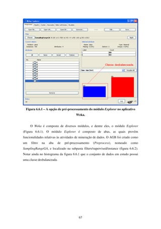 67
Figura 6.6.1 – A opção de pré-processamento do módulo Explorer no aplicativo
Weka.
O Weka é composto de diversos módulos, e dentre eles, o módulo Explorer
(Figura 6.6.1). O módulo Explorer é composto de abas, as quais provêm
funcionalidades relativas às atividades de mineração de dados. O AGB foi criado como
um filtro na aba de pré-processamento (Preprocess), nomeado como
SamplingRangeGA, e localizado na subpasta filters/supervised/instance (figura 6.6.2).
Notar ainda no histograma da figura 6.6.1 que o conjunto de dados em estudo possui
uma classe desbalanceada.
 