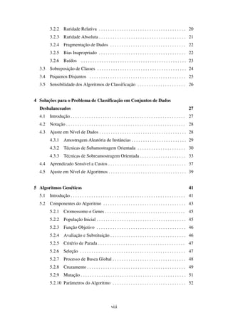 viii
3.2.2 Raridade Relativa . . . . . . . . . . . . . . . . . . . . . . . . . . . . . . . . . . . . . . 20
3.2.3 Raridade Absoluta . . . . . . . . . . . . . . . . . . . . . . . . . . . . . . . . . . . . . . 21
3.2.4 Fragmentação de Dados . . . . . . . . . . . . . . . . . . . . . . . . . . . . . . . . . 22
3.2.5 Bias Inapropriado . . . . . . . . . . . . . . . . . . . . . . . . . . . . . . . . . . . . . . 22
3.2.6 Ruídos . . . . . . . . . . . . . . . . . . . . . . . . . . . . . . . . . . . . . . . . . . . . . . 23
3.3 Sobreposição de Classes . . . . . . . . . . . . . . . . . . . . . . . . . . . . . . . . . . . . . . . 24
3.4 Pequenos Disjuntos . . . . . . . . . . . . . . . . . . . . . . . . . . . . . . . . . . . . . . . . . . 25
3.5 Sensibilidade dos Algoritmos de Classificação . . . . . . . . . . . . . . . . . . . . . 26
4 Soluções para o Problema de Classificação em Conjuntos de Dados
Desbalanceados 27
4.1 Introdução . . . . . . . . . . . . . . . . . . . . . . . . . . . . . . . . . . . . . . . . . . . . . . . . . . 27
4.2 Notação . . . . . . . . . . . . . . . . . . . . . . . . . . . . . . . . . . . . . . . . . . . . . . . . . . . . 28
4.3 Ajuste em Nível de Dados . . . . . . . . . . . . . . . . . . . . . . . . . . . . . . . . . . . . . . 28
4.3.1 Amostragem Aleatória de Instâncias . . . . . . . . . . . . . . . . . . . . . . . . 29
4.3.2 Técnicas de Subamostragem Orientada . . . . . . . . . . . . . . . . . . . . . 30
4.3.3 Técnicas de Sobreamostragem Orientada . . . . . . . . . . . . . . . . . . . . 33
4.4 Aprendizado Sensível a Custos . . . . . . . . . . . . . . . . . . . . . . . . . . . . . . . . . . 37
4.5 Ajuste em Nível de Algoritmos . . . . . . . . . . . . . . . . . . . . . . . . . . . . . . . . . . 39
5 Algoritmos Genéticos 41
5.1 Introdução . . . . . . . . . . . . . . . . . . . . . . . . . . . . . . . . . . . . . . . . . . . . . . . . . . 41
5.2 Componentes do Algoritmo . . . . . . . . . . . . . . . . . . . . . . . . . . . . . . . . . . . . 43
5.2.1 Cromossomo e Genes . . . . . . . . . . . . . . . . . . . . . . . . . . . . . . . . . . . 45
5.2.2 População Inicial . . . . . . . . . . . . . . . . . . . . . . . . . . . . . . . . . . . . . . . 45
5.2.3 Função Objetivo . . . . . . . . . . . . . . . . . . . . . . . . . . . . . . . . . . . . . . . 46
5.2.4 Avaliação e Substituição . . . . . . . . . . . . . . . . . . . . . . . . . . . . . . . . . 46
5.2.5 Critério de Parada . . . . . . . . . . . . . . . . . . . . . . . . . . . . . . . . . . . . . . 47
5.2.6 Seleção . . . . . . . . . . . . . . . . . . . . . . . . . . . . . . . . . . . . . . . . . . . . . . 47
5.2.7 Processo de Busca Global . . . . . . . . . . . . . . . . . . . . . . . . . . . . . . . . 48
5.2.8 Cruzamento . . . . . . . . . . . . . . . . . . . . . . . . . . . . . . . . . . . . . . . . . . . 49
5.2.9 Mutação . . . . . . . . . . . . . . . . . . . . . . . . . . . . . . . . . . . . . . . . . . . . . . 51
5.2.10 Parâmetros do Algoritmo . . . . . . . . . . . . . . . . . . . . . . . . . . . . . . . . 52
 