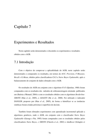 76
Capítulo 7
Experimentos e Resultados
Neste capítulo serão demonstrados e discutidos os experimentos e resultados
obtidos com o AGB.
7.1 Introdução
Com o objetivo de comprovar a aplicabilidade do AGB, neste capítulo serão
demonstrados e comparados os resultados, em termos de AUC, Precision, F-Measure,
Recall e G-Mean, obtidos pelos classificadores C4.5 e Naive Bayes Updateable, após o
balanceamento do conjunto de dados efetuado com o AGB.
Os resultados do AGB em conjunto com o algoritmo C4.5 (Quinlan, 1988) foram
comparados com os resultados dos métodos de sobreamostragem orientada publicados
em (Batista e Monard, 2004) e com os resultados obtidos com os algoritmos Borderline-
SMOTE (Han et al., 2005), e ADASYN (He et al., 2008). Foi utilizado o indicador
DANGER, proposto por (Han el al., 2005), de forma a identificar se as instâncias
sintéticas foram criadas próximas à superfície de decisão.
Também foram efetuados experimentos com aprendizado incremental aplicado a
algoritmos genéticos, onde o AGB, em conjunto com o classificador Naive Bayes
Updateable (George e Pat, 1995) foram comparados com os resultados obtidos pelos
classificadores Naive Bayes, e SMOTE (Chawla et al., 2002) e AdaBoost (Schapire et
 