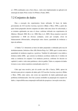 77
al., 1999) combinados com o Naive Bayes, todos estes implementados no aplicativo de
mineração de dados Weka versão 3.6 (Witten e Frank, 2005).
7.2 Conjuntos de dados
Para a execução dos experimentos foram utilizadas 16 bases de dados
provenientes do UCI machine learning repository (Blake e Merz, 1998), a partir dos
quais foram preparados dezoito conjuntos de dados onde uma classe foi selecionada, e
as restantes aglutinadas em uma só classe, conforme utilizado nos experimentos de
(Batista e Monard, 2004, He et al., 2008, Han et al., 2005). Dessa maneira é possível
experimentar o AGB em diversas condições, como por exemplo, níveis de
balanceamento diferenciados, sobreposição entre classes, quantidade de instâncias e
tipos de atributos.
A Tabela 7.2.1 demonstra as bases de dados preparadas e ordenadas pela taxa de
desbalanceamento, Imbalance Rate (IR) (Orriols-Puig el al., 2009), que é a razão entre a
quantidade de instâncias negativas e positivas. Também foi adicionado à essa tabela a
distância média (DM), que consiste na distância euclidiana média dos k vizinhos de
todas as instâncias do conjunto S de instâncias positivas, conforme foi descrito no
capítulo 6, sendo o valor entre parênteses o desvio padrão. Todos os conjuntos de dados
tiveram os seus valores numéricos normalizados entre 0 e 1.
Cabe aqui uma ressalva, pois de acordo com (He e Garcia, 2009), apesar da
iniciativa para prover conjuntos de dados pelo UCI machine learning repository (Blake
e Merz, 1998), entre outros, não existe um repositório de dados padronizado para
problemas desbalanceados. Este fato acarreta retrabalho na preparação do conjunto de
dados, e impossibilita uma comparação unificada das pesquisas e inovações nesta área.
 