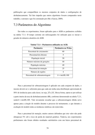 79
publicações que compartilhem os mesmos conjuntos de dados e configurações de
desbalanceamento. Tal fato impediu que outros algoritmos fossem comparados neste
trabalho, e atestam o que foi constatado por (He e Garcia, 2009).
7.3 Parâmetros do Algoritmo
Em todos os experimentos, foram aplicados para o AGB os parâmetros exibidos
na tabela 7.3.1. O tempo corrente em milissegundos foi utilizado para se iniciar o
gerador de números aleatórios do AGB.
Tabela 7.3.1 – Parâmetros utilizados no AGB.
Parâmetro Parâmetro no Weka
Percentual de cruzamento 60
Percentual de elitismo 5
População inicial 50
Número máximo de gerações 50
População máxima 40
Percentual de mutação 25
Número de regiões 4
Percentual de sobreamostragem 100).int(IRb =
Para o percentual de sobreamostragem b aplicado em cada conjunto de dados, o
mesmo deverá ser o suficiente para que cada um tenha uma distribuição aproximada de
50% de instâncias para cada classe, ou seja, NP ≅ . Dessa forma, optou-se por utilizar
a parte inteira da taxa de desbalanceamento (IR), conforme demonstrado na tabela 7.2.1,
sendo 100).int(IRb = . Vale novamente ressaltar que a sobreamostragem obtida serve
apenas para a criação do modelo durante o processo de treinamento, e que durante a
avaliação do modelo todas as instâncias sintéticas são removidas.
Para o percentual de mutação, muitos autores defendem que este valor não pode
ultrapassar 5% sob o risco de perda de material genético. Todavia, nos experimentos
preliminares não foram obtidos resultados satisfatórios com um baixo percentual de
 