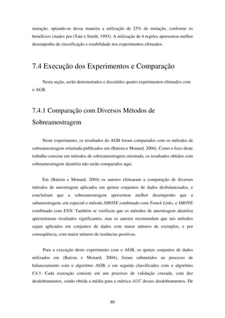 80
mutação, optando-se dessa maneira a utilização de 25% de mutação, conforme os
benefícios citados por (Tate e Smith, 1993). A utilização de 4 regiões apresentou melhor
desempenho de classificação e estabilidade nos experimentos efetuados.
7.4 Execução dos Experimentos e Comparação
Nesta seção, serão demonstrados e discutidos quatro experimentos efetuados com
o AGB.
7.4.1 Comparação com Diversos Métodos de
Sobreamostragem
Neste experimento, os resultados do AGB foram comparados com os métodos de
sobreamostragem orientada publicados em (Batista e Monard, 2004). Como o foco deste
trabalho consiste em métodos de sobreamostragem orientada, os resultados obtidos com
sobreamostragem aleatória não serão comparados aqui.
Em (Batista e Monard, 2004) os autores efetuaram a comparação de diversos
métodos de amostragem aplicados em quinze conjuntos de dados desbalanceados, e
concluíram que a sobreamostragem apresentou melhor desempenho que a
subamostragem, em especial o método SMOTE combinado com Tomek Links, e SMOTE
combinado com ENN. Também se verificou que os métodos de amostragem aleatória
apresentaram resultados significantes, mas os autores recomendam que tais métodos
sejam aplicados em conjuntos de dados com maior número de exemplos, e por
conseqüência, com maior número de instâncias positivas.
Para a execução deste experimento com o AGB, os quinze conjuntos de dados
utilizados em (Batista e Monard, 2004), foram submetidos ao processo de
balanceamento com o algoritmo AGB, e em seguida classificados com o algoritmo
C4.5. Cada execução consiste em um processo de validação cruzada, com dez
desdobramentos, sendo obtida a média para a métrica AUC desses desdobramentos. De
 