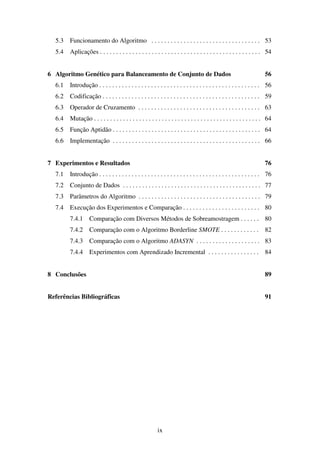 ix
5.3 Funcionamento do Algoritmo . . . . . . . . . . . . . . . . . . . . . . . . . . . . . . . . . . 53
5.4 Aplicações . . . . . . . . . . . . . . . . . . . . . . . . . . . . . . . . . . . . . . . . . . . . . . . . . . 54
6 Algoritmo Genético para Balanceamento de Conjunto de Dados 56
6.1 Introdução . . . . . . . . . . . . . . . . . . . . . . . . . . . . . . . . . . . . . . . . . . . . . . . . . . 56
6.2 Codificação . . . . . . . . . . . . . . . . . . . . . . . . . . . . . . . . . . . . . . . . . . . . . . . . . 59
6.3 Operador de Cruzamento . . . . . . . . . . . . . . . . . . . . . . . . . . . . . . . . . . . . . . 63
6.4 Mutação . . . . . . . . . . . . . . . . . . . . . . . . . . . . . . . . . . . . . . . . . . . . . . . . . . . . 64
6.5 Função Aptidão . . . . . . . . . . . . . . . . . . . . . . . . . . . . . . . . . . . . . . . . . . . . . . 64
6.6 Implementação . . . . . . . . . . . . . . . . . . . . . . . . . . . . . . . . . . . . . . . . . . . . . . 66
7 Experimentos e Resultados 76
7.1 Introdução . . . . . . . . . . . . . . . . . . . . . . . . . . . . . . . . . . . . . . . . . . . . . . . . . . 76
7.2 Conjunto de Dados . . . . . . . . . . . . . . . . . . . . . . . . . . . . . . . . . . . . . . . . . . . 77
7.3 Parâmetros do Algoritmo . . . . . . . . . . . . . . . . . . . . . . . . . . . . . . . . . . . . . . 79
7.4 Execução dos Experimentos e Comparação . . . . . . . . . . . . . . . . . . . . . . . . 80
7.4.1 Comparação com Diversos Métodos de Sobreamostragem . . . . . . 80
7.4.2 Comparação com o Algoritmo Borderline SMOTE . . . . . . . . . . . . 82
7.4.3 Comparação com o Algoritmo ADASYN . . . . . . . . . . . . . . . . . . . . 83
7.4.4 Experimentos com Aprendizado Incremental . . . . . . . . . . . . . . . . 84
8 Conclusões 89
Referências Bibliográficas 91
 