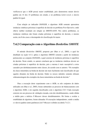 82
verificou-se que o AGB possui maior estabilidade, pois demonstrou menor desvio
padrão em 14 dos 15 problemas em estudo, e no problema Letter-vowel, o desvio
padrão foi igual.
Com relação ao indicador DANGER, o algoritmo AGB somente apresentou
instâncias sintéticas próximas à superfície de decisão no problema Post-Operative, onde
obteve melhor resultado em relação ao SMOTE+ENN. Nos outros problemas, as
instâncias sintéticas não foram criadas próximas à superfície de decisão, e mesmo
assim, em 8 dos casos o desempenho de classificação foi maior.
7.4.2 Comparação com o Algoritmo Borderline SMOTE
O método Borderline SMOTE, proposto por (Han et al., 2005), o qual foi
detalhado na seção 4.3.3, aplica o algoritmo SMOTE somente a partir de instâncias
pertencentes ao conjunto DANGER, o qual consiste de instâncias próximas à superfície
de decisão. Neste estudo, os autores concluem que as instâncias sintéticas devem ser
criadas próximas à superfície de decisão, pois a mesma é mais susceptível a erros
causados por desbalanceamento entre classes, de acordo com os autores: “Os exemplos
da classe minoritária na borda de decisão são mais facilmente mal classificados do que
aqueles distantes da borda de decisão. Então os nossos métodos somente efetuam
sobreamostragem dos exemplos da classe minoritárias na borda de decisão.”
Para a execução deste experimento com o AGB, os três conjuntos de dados
utilizados em (Han et al., 2005), foram submetidos ao processo de balanceamento com
o algoritmo AGB, e em seguida classificados com o algoritmo C4.5. Cada execução
consiste em um processo de validação cruzada, com dez desdobramentos, sendo obtida
a média para a métrica F-Measure desses desdobramentos. De forma a avaliar a
estabilidade do algoritmo, foram efetuadas 10 execuções independentes, sendo a média
e o desvio padrão (entre parênteses) de F-Measure exibidos na tabela 7.4.2.1.
 