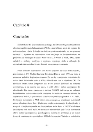 89
Capítulo 8
Conclusões
Neste trabalho foi apresentada uma estratégia de sobreamostragem utilizando um
algoritmo genético para balanceamento (AGB), a qual efetua o ajuste do conjunto de
dados através da criação de instâncias sintéticas positivas orientadas por um processo
evolutivo. O algoritmo foi desenvolvido como um plugin de pré-processamento na
plataforma de mineração de dados Weka versão 3.6 (Witten e Frank, 2005), sendo
aplicável a atributos numéricos e nominais, permitindo ainda a utilização de
aprendizado incremental de forma a diminuir o tempo de processamento.
Foram efetuados experimentos com dezoito conjuntos de dados desbalanceados,
provenientes do UCI Machine Learning Repository (Blake e Merz, 1998), de forma a
comprovar a eficácia do algoritmo proposto. Em um dos experimentos, os conjuntos de
dados foram balanceados com o AGB e classificados com o algoritmo C4.5. Os
resultados obtidos foram comparados aos de três estudos publicados na literatura
especializada, e na maioria dos casos, o AGB obteve melhor desempenho de
classificação. Em outro experimento, a métrica DANGER indicou que os melhores
balanceamentos obtidos com o AGB consistiam de instâncias sintéticas distantes da
superfície de decisão, o que contradiz os resultados publicados por (Han et al., 2005).
No terceiro experimento o AGB utilizou uma estratégia de aprendizado incremental
com o algoritmo Naive Bayes Updateable, sendo o desempenho de classificação e
tempo de execução comparados aos dos algoritmos Naive Bayes, e SMOTE e AdaBoost
em conjunto com Naive Bayes. Os resultados demonstraram que o AGB incremental
obteve melhor desempenho de classificação na maioria dos problemas, e um menor
tempo de processamento em relação ao AGB não incremental. Todavia, na maioria dos
 