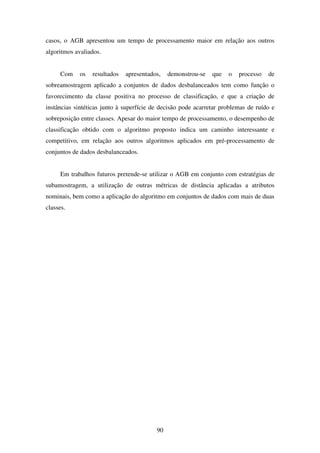 90
casos, o AGB apresentou um tempo de processamento maior em relação aos outros
algoritmos avaliados.
Com os resultados apresentados, demonstrou-se que o processo de
sobreamostragem aplicado a conjuntos de dados desbalanceados tem como função o
favorecimento da classe positiva no processo de classificação, e que a criação de
instâncias sintéticas junto à superfície de decisão pode acarretar problemas de ruído e
sobreposição entre classes. Apesar do maior tempo de processamento, o desempenho de
classificação obtido com o algoritmo proposto indica um caminho interessante e
competitivo, em relação aos outros algoritmos aplicados em pré-processamento de
conjuntos de dados desbalanceados.
Em trabalhos futuros pretende-se utilizar o AGB em conjunto com estratégias de
subamostragem, a utilização de outras métricas de distância aplicadas a atributos
nominais, bem como a aplicação do algoritmo em conjuntos de dados com mais de duas
classes.
 