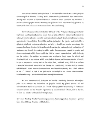 10
This research had the participation of 34 teachers of the TIME FOR READING program
who were part of the same Teaching Board, and to whom questionnaires were administered.
Among these teachers, a woman teacher was chosen in whose classroom we performed a
research of ethnographic nature, observing on systematic basis how the reading practices of
literary texts were conducted in classroom and in the school library.
The results achieved indicate that the difficulty of the Portuguese Language teacher to
implement a differentiated practice results from a series of factors intrinsic and extrinsic to
school, to wit: the educator is used to cultivating beliefs already deeply rooted in our society,
according to which children do not like reading, particularly the classics and, limited by a
deficient initial and continuous education and also by insufficient reading experience, this
educator has been showing, in his pedagogical practice, the methodological implications of
such concepts, through the works selected for study, the environment created for reading and
the approach made, which do not enable the child to create a greater intimacy with the books
and the reading. In addition, we consider that an obstacle found inside the schools and
already endemic in our country, which is the lack of physical and human resources, primarily
in spaces adequate for reading, such as the school library, makes it overly difficult to perform
a work of ludic-artistic nature with the literary text. Additionally, we have noticed that the
teacher faces a veiled resistance from children when addressing literary work, since students
of the 21st
Century, in view of the great social, technological and cultural transformations,
have been building a new relationship with reading and literature.
We have further detected, as regards the teachers’ continuing education, the complex
paths taken between the idealization of projects created by public policies and the
consummation thereof in classroom. As a result, we highlight the discontinuity of continuous
education courses and the obstacles experienced by teachers in their schools, such as the lack
of room and time for a reflection on their practices.
Keywords: Reading. Teachers’ continuing education. Teaching practice. Literature – general
texts. School library. Brazilian Middle School.
 