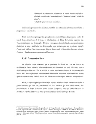 100
• abordagem de trabalho com as estratégias de leitura: seleção, antecipação,
inferência e verificação (“antes da leitura”, “durante a leitura”, “depois da
leitura”);
• seleção de gêneros textuais para leitura.
Entre outros procedimentos didáticos, também são enfatizadas a leitura em voz alta, a
programada e a expressiva.
Tendo como base principal dos procedimentos metodológicos do programa a obra de
Isabel Solé, Estratégias de leitura, os idealizadores da Hora da Leitura sugerem, nas
Videoconferências, nas Orientações Técnicas e nos guias disponibilizados, que as atividades
obedeçam a uma seqüência pré-determinada, que compreende as seguintes etapas9
:
Preparando a Hora, Aquecendo para a leitura, Saboreando o Texto, Entrelaçando Leituras
Coletivas e Desdobramentos para outros Momentos.
3.1.5.1 Preparando a Hora
Na primeira etapa, espera-se que o professor da HORA DA LEITURA planeje as
atividades de forma reflexiva, observando quais procedimentos são mais relevantes para o
significado geral do texto, a fim de auxiliar os alunos no desenvolvimento de sua competência
leitora. Para isso, as perguntas, observações e comentários realizados, nesse momento, devem
apontar alguns recursos formais usados nos textos literários e sugerir possíveis interpretações.
Assim, o objetivo principal desta etapa é que o professor colete informações sobre o
gênero literário que será lido, percebendo não só a temática que está sendo tratada, mas
principalmente o modo, a maneira como o autor a expressa, para que tenha subsídios ao
abordar os aspectos estéticos da obra, oportunizando aos alunos a fruição do texto.
9
Estas informações foram extraídas do guia Escola de Tempo Integral: tempo e qualidade – Hora da Leitura
Ciclo II, organizado pela Coordenadoria de Estudos e Normas Pedagógicas (CENP) da SEE-SP, em 2007, sob a
coordenação das professoras Patrícia Velasco Gabaldo, Regina Aparecida Resek Santiago e Rozeli Frasca Bueno
Alves e a elaboração da Profª Cilza Bignotto. Esse material foi produzido pela equipe responsável pelo Projeto
Hora da Leitura.
 