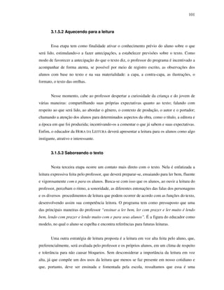 101
3.1.5.2 Aquecendo para a leitura
Essa etapa tem como finalidade ativar o conhecimento prévio do aluno sobre o que
será lido, estimulando-o a fazer antecipações, a estabelecer previsões sobre o texto. Como
modo de favorecer a antecipação do que o texto diz, o professor do programa é incentivado a
acompanhar de forma atenta, se possível por meio de registro escrito, as observações dos
alunos com base no texto e na sua materialidade: a capa, a contra-capa, as ilustrações, o
formato, o texto das orelhas.
Nesse momento, cabe ao professor despertar a curiosidade da criança e do jovem de
várias maneiras: compartilhando suas próprias expectativas quanto ao texto; falando com
respeito ao que será lido, ao abordar o gênero, o contexto de produção, o autor e o portador;
chamando a atenção dos alunos para determinados aspectos da obra, como o título, a editora e
a época em que foi produzida; incentivando-os a comentar o que já sabem e suas expectativas.
Enfim, o educador da HORA DA LEITURA deverá apresentar a leitura para os alunos como algo
instigante, atrativo e interessante.
3.1.5.3 Saboreando o texto
Nesta terceira etapa ocorre um contato mais direto com o texto. Nela é enfatizada a
leitura expressiva feita pelo professor, que deverá preparar-se, ensaiando para ler bem, fluente
e vigorosamente com e para os alunos. Busca-se com isso que os alunos, ao ouvir a leitura do
professor, percebam o ritmo, a sonoridade, as diferentes entonações das falas dos personagens
e os diversos procedimentos de leitura que podem ocorrer de acordo com as funções do texto,
desenvolvendo assim sua competência leitora. O programa tem como pressuposto que uma
das principais maneiras do professor “ensinar a ler bem, ler com prazer e ler muito é lendo
bem, lendo com prazer e lendo muito com e para seus alunos”. É a figura do educador como
modelo, no qual o aluno se espelha e encontra referências para futuras leituras.
Uma outra estratégia de leitura proposta é a leitura em voz alta feita pelo aluno, que,
preferencialmente, será avaliada pelo professor e os próprios alunos, em um clima de respeito
e tolerância para não causar bloqueios. Sem desconsiderar a importância da leitura em voz
alta, já que compõe um dos usos da leitura que menos se faz presente em nosso cotidiano e
que, portanto, deve ser ensinada e fomentada pela escola, ressaltamos que essa é uma
 