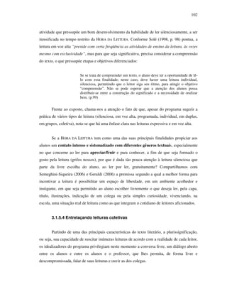 102
atividade que pressupõe um bom desenvolvimento da habilidade de ler silenciosamente, a ser
itensificada no tempo restrito da HORA DA LEITURA. Conforme Solé (1998, p. 98) pontua, a
leitura em voz alta “preside com certa freqüência as atividades de ensino da leitura, às vezes
mesmo com exclusividade”, mas para que seja significativa, precisa considerar a compreensão
do texto, o que pressupõe etapas e objetivos diferenciados:
Se se trata de compreender um texto, o aluno deve ter a oportunidade de lê-
lo com essa finalidade; neste caso, deve haver uma leitura individual,
silenciosa, permitindo que o leitor siga seu ritmo, para atingir o objetivo
“compreensão”. Não se pode esperar que a atenção dos alunos possa
distribuir-se entre a construção do significado e a necessidade de oralizar
bem. (p.99)
Frente ao exposto, chama-nos a atenção o fato de que, apesar do programa sugerir a
prática de vários tipos de leitura (silenciosa, em voz alta, programada, individual, em duplas,
em grupos, coletiva), nota-se que há uma ênfase clara nas leituras expressiva e em voz alta.
Se a HORA DA LEITURA tem como uma das suas principais finalidades propiciar aos
alunos um contato intenso e sistematizado com diferentes gêneros textuais, especialmente
no que concerne ao ler para apreciar/fruir e para conhecer, a fim de que seja formado o
gosto pela leitura (grifos nossos), por que é dada tão pouca atenção à leitura silenciosa que
parte da livre escolha do aluno, ao ler por ler, gratuitamente? Compartilhamos com
Semeghini-Siqueira (2006) e Geraldi (2006) a premissa segundo a qual a melhor forma para
incentivar a leitura é possibilitar um espaço de liberdade, em um ambiente acolhedor e
instigante, em que seja permitido ao aluno escolher livremente o que deseja ler, pela capa,
título, ilustrações, indicação de um colega ou pela simples curiosidade, vivenciando, na
escola, uma situação real de leitura como as que integram o cotidiano de leitores aficionados.
3.1.5.4 Entrelaçando leituras coletivas
Partindo de uma das principais características do texto literário, a plurissignificação,
ou seja, sua capacidade de suscitar inúmeras leituras de acordo com a realidade de cada leitor,
os idealizadores do programa privilegiam neste momento a conversa livre, um diálogo aberto
entre os alunos e entre os alunos e o professor, que lhes permita, de forma livre e
descompromissada, falar de suas leituras e ouvir as dos colegas.
 