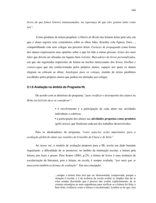 104
livros de que fomos leitores entusiasmados, na esperança de que eles gostem tanto como
nós”.
Como produtos de leitura propõem: o Diário de Bordo das leituras feitas pela sala, em
que o aluno registra seus comentários sobre as obras lidas, desenha, cola figuras, fotos…,
compartilhando com seus colegas seu percurso leitor; Cartazes de propaganda como forma
dos alunos expressarem suas opiniões sobre o que foi lido a outras pessoas; Listas dos mais
lidos que devem ser afixadas em lugares bem visíveis; Marcadores de livros personalizados,
em que são registradas impressões de leitura ou trechos interessantes dos livros; Orelhas e
contra-capas que são confeccionadas pelos próprios alunos, espaços nos quais os alunos
elogiam ou criticam as obras; Antologias para os colegas, reunião de textos prediletos
escolhidos pelos próprios alunos que podem ser ofertadas aos colegas.
3.1.6 Avaliação no âmbito do Programa HL
De acordo com as diretrizes do programa, “para verificar o desempenho dos alunos na
HORA DA LEITURA deve-se considerar”:
• o envolvimento e a participação de cada aluno nas atividades
individuais e coletivas.
• a participação dos alunos nas atividades propostas como produtos
(grifo nosso), que finalizam cada um dos trabalhos desenvolvidos.
Para os idealizadores do programa, “esses aspectos serão importantes para a
avaliação global do aluno nas reuniões do Conselho de Classe e de Série”.
Ao nosso ver, o modelo de avaliação proposto para a HL revela um dado bastante
inquietante: a dificuldade de se promover, no âmbito da instituição escolar, a leitura pela
leitura, por lazer e prazer. Para Soares (2001, p.25), a leitura de livros é uma instância de
escolarização da literatura, pois a leitura, na escola, é sempre avaliada, “por mais que se
mascarem também as formas de avaliação”. Em sua concepção:
...sempre a leitura feita terá que ser demonstrada, comprovada, porque a
situação é escolar, e é da essência da escola avaliar (o simples fato de se
estar sempre discutindo que é preciso não avaliar explicitamente, de se
criarem estratégias as mais engenhosas para verificar se a leitura foi feita, e
bem feita, evidencia como a leitura é escolarizada). Lembre-se de que, fora
 