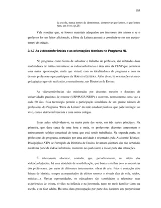105
da escola, nunca temos de demonstrar, comprovar que lemos, e que lemos
bem, um livro. (p.25)
Vale ressaltar que, se houver materiais adequados aos interesses dos alunos e se o
professor for um leitor aficionado, a Hora da Leitura passará a constituir-se em um espaço-
tempo de criação.
3.1.7 As videoconferências e as orientações técnicas no Programa HL
No programa, como forma de subsidiar o trabalho do professor, são utilizadas duas
modalidades de mídias interativas: as videoconferências e dois sites da CENP que permitem
uma maior aproximação, ainda que virtual, com os idealizadores do programa e com os
demais professores que participam da HORA DA LEITURA. Além disso, há orientações técnico-
pedagógicas que são realizadas, eventualmente, nas Diretorias de Ensino.
As videoconferências são ministradas por docentes mestres e doutores de
universidades paulistas de renome (USP/PUC/UNESP) e ocorrem, normalmente, uma vez a
cada 60 dias. Essa tecnologia permite a participação simultânea de um grande número de
professores do Programa “Hora da Leitura” da rede estadual paulista, que pode interagir, ao
vivo, com o videoconferencista e com outros colegas.
Essas aulas subdividem-se, na maior parte das vezes, em três partes principais. Na
primeira, que dura cerca de uma hora e meia, os professores docentes apresentam o
embasamento teórico-conceitual do tema que está sendo trabalhado. Na segunda parte, os
professores do programa, norteados por uma atividade e orientados pela Assistente Técnico-
Pedagógica (ATP) de Português da Diretoria de Ensino, levantam questões que são debatidas
na última parte da videoconferência, momento no qual ocorre a maior parte das interações.
É interessante observar, contudo, que, periodicamente, no início das
videoconferências, há uma atividade de sensibilização, que busca trabalhar com as memórias
dos professores, por meio de diferentes instrumentos: obras de arte, fotos e contação e/ou
leitura de história, sempre acompanhados de efeitos sonoros e visuais (luz de vela, ruídos,
músicas...). Nessas oportunidades, os educadores são convidados a relembrar suas
experiências de leitura, vividas na infância e na juventude, tanto no meio familiar como na
escola, e na fase adulta. Há uma clara preocupação por parte dos docentes em proporcionar
 