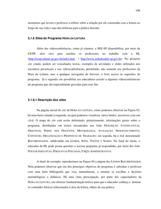 106
momentos que levem o professor a refletir sobre a relação por ele construída com a leitura ao
longo de sua vida e suas decorrências para a prática docente.
3.1.8 Sites do Programa HORA DA LEITURA
Além das videoconferências, como já citamos, a SEE-SP disponibiliza, por meio da
CENP, dois sites para auxiliar os professores no trabalho com a HL
(http://cenp.edunet.sp.gov.br/index.htm / http://www.rededosaber.sp.gov.br). No primeiro
site citado, podem ser consultados textos, exemplos de atividades e slides utilizados nos
encontros presenciais e nas videoconferências, permitindo, não somente aos professores da
Hora da Leitura, mas a qualquer navegador da Internet, o livre acesso às sugestões do
programa. Já o segundo site possibilita aos educadores assistir a algumas videoconferências
do programa que são especialmente gravadas para esse fim.
3.1.8.1 Descrição dos sites
Na página inicial do site da HORA DA LEITURA, como podemos observar na Figura 03,
há uma barra situada à esquerda, na qual podemos visualizar vários títulos, acessíveis com um
click. O mapa do site está assim delimitado: primeiramente, informações gerais sobre o
programa, distribuídas em textos encontrados nos links DESCRIÇÃO, JUSTIFICATIVAS,
OBJETIVOS, PERFIL DOS DOCENTES, METODOLOGIA, AVALIAÇÃO, DESENVOLVIMENTO,
CONTEÚDO, ORGANIZAÇÃO E PROPOSTAS DE TRABALHO; em seguida, há o link denominado
RECOMENDADOS, subdividido em LIVROS, SITES, TEXTOS E SLIDES. No final do menu, o
educador da HL pode postar questões e acessar perguntas já respondidas, por meio dos links
POSTAR PERGUNTAS, PERGUNTAS POSTADAS, FAQ E ADMINISTRATIVO.
A título de exemplo, reproduzimos na Figura 04 a página dos LIVROS RECOMENDADOS.
Nela podemos observar que um dos principais objetivos do programa é subsidiar o professor
com uma farta bibliografia que visa, naturalmente, a orientar as escolhas e decisões
metodológicas e didáticas. Há uma clara preocupação, por parte dos capacitadores da
HORA DA LEITURA, em oferecer fundamentação teórica para que o educador conheça e domine
os conteúdos básicos relacionados à área da leitura, objeto de sua prática.
 