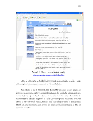108
Figura 04 – Livros recomendados no site
http://cenp.edunet.sp.gov.br/index.htm
Além da bibliografia, no link RECOMENDADOS são disponibilizados os textos e slides
utilizados pelos videoconferencistas durante as videoconferências.
Com relação ao site da REDE DO SABER (Figura 05), vem sendo possível garantir aos
professores do programa, inclusive aos que não participam das orientações técnicas, assistir às
videoconferências já realizadas. Como nesse site também estão disponibilizadas
videoconferências de outros programas da SEE-SP, o usuário precisa realizar uma busca com
o título da videoconferência e a data, de modo que é necessário estar atento ao cronograma da
CENP, para obter informações com respeito aos temas das videoconferências e as datas em
que foram realizadas.
 