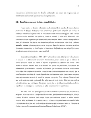 110
consideramos pertinente falar dos desafios enfrentados no campo de pesquisa que nos
incentivaram a aplicar um questionário a esses professores.
3.2.1 Desafios em campo: limites e possibilidades
Foram muitos os desafios enfrentados na fase inicial deste trabalho de campo. Por ser
professora de Língua Portuguesa com experiência profissional adquirida em cursos de
formação continuada de professores do Fundamental I e II possuía concepções sobre a escola
e os educadores, baseadas em leituras e visões de mundo, e, além disso, tinha uma certa
familiaridade com as práticas que agora começava a observar. Dessa forma, o meu primeiro e
mais difícil desafio foi buscar um distanciamento que me permitisse olhar com clareza o
porquê e o como agiam as professoras do programa. Deveria, portanto, encontrar a melhor
forma para compreender os significados, as intenções e finalidades de suas ações. Para isso, a
atenção no momento presente era imprescindível.
De acordo com Erickson (1989, p.219) “el mundo-de-vida del professor y los alumnos
en un aula es el del momento presente”. Nesse sentido, estava ciente de que as práticas de
leitura realizadas ontem não seriam as mesmas no próximo dia. Habituei-me, assim, a estar
atenta às reações, atitudes, falas e até mesmo aos gestos das professoras, dos alunos, das
responsáveis pela biblioteca e demais profissionais que estivessem direta ou indiretamente
envolvidos com o objeto de pesquisa. Anotava tudo o que conseguia em um caderno, que se
transformou em um diário de campo. Quando não lograva tomar notas, esperava um momento
mais oportuno para, a partir da memória, resgatar o ocorrido. Com o tempo fui percebendo
que havia uma renovação continuada das ações que, até certo ponto, deixavam-me confusa,
pois não sabia o que privilegiar. De acordo com o dia, as atividades requisitadas, os livros
escolhidos, as estratégias e o ambiente, as ações adquiriam novos significados.
Por outro lado, não podia perder de vista as influências externas que provinham do
programa HORA DA LEITURA: sugestões de atividades, procedimentos metodológicos, seleção
e envio de obras literárias, entre outras coisas que conferiam sentido às várias atitudes
tomadas pelas professoras da HORA DA LEITURA. Assim, acompanhei todas videoconferências
e orientações oferecidas aos professores responsáveis pelo programa, tanto na Diretoria de
Ensino como na Coordenadoria de Estudos e Normas Pedagógicas (CENP).
 
