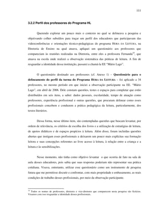 111
3.2.2 Perfil dos professores do Programa HL
Querendo explorar um pouco mais o contexto no qual se delineava a pesquisa e
objetivando colher subsídios para traçar um perfil dos educadores que participavam das
videoconferências e orientações técnico-pedagógicas do programa HORA DA LEITURA, na
Diretoria de Ensino na qual atuava, apliquei um questionário aos professores que
compareciam às reuniões realizadas na Diretoria, entre eles a professora Fernanda10
, que
atuava na escola onde realizei a observação sistemática das práticas de leitura. A fim de
resguardar a identidade dessa instituição, passarei a chamá-la EE “Mário Lago”.
O questionário destinado aos professores (cf. Anexo 1) – Questionário para o
delineamento do perfil da turma do Programa HORA DA LEITURA – foi aplicado a 34
professores, no mesmo período em que iniciei a observação participante na EE. “Mário
Lago”, em abril de 2006. Dele constam questões, testes e espaços para completar que estão
distribuídos em seis itens, a saber: dados pessoais, escolaridade, tempo de atuação como
professores, experiência profissional e outras questões, que procuram delinear como esses
profissionais concebem e conduzem a prática pedagógica da leitura, particularmente, dos
textos literários.
Dessa forma, nesse último item, são contempladas questões que buscam levantar, por
ordem de relevância, os critérios de escolha dos livros e a utilização de estratégias de leitura,
de apoios didáticos e de espaços propícios à leitura. Além disso, foram incluídas questões
abertas que instigam esses profissionais a deixarem um pouco mais explícitas sua formação
leitora e suas concepções referentes ao livre acesso à leitura, à relação entre a criança e a
leitura e às sensibilizações.
Nesse momento, não tinha como objetivo levantar o que ocorria de fato na sala de
aula desses educadores, pois sabia que suas respostas poderiam não representar sua prática
cotidiana. Visava, entretanto, utilizar esse questionário como um instrumento de pesquisa
futura que me permitisse discutir e confrontar, com mais propriedade e embasamento, as reais
condições de trabalho desses profissionais, por meio da observação participante.
10
Todos os nomes de professores, diretores e vice-diretores que comparecem nesta pesquisa são fictícios.
Visamos com isso resguardar a identidade desses profissionais.
 