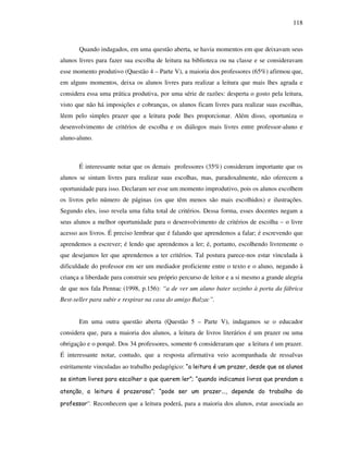 118
Quando indagados, em uma questão aberta, se havia momentos em que deixavam seus
alunos livres para fazer sua escolha de leitura na biblioteca ou na classe e se consideravam
esse momento produtivo (Questão 4 – Parte V), a maioria dos professores (65%) afirmou que,
em alguns momentos, deixa os alunos livres para realizar a leitura que mais lhes agrada e
considera essa uma prática produtiva, por uma série de razões: desperta o gosto pela leitura,
visto que não há imposições e cobranças, os alunos ficam livres para realizar suas escolhas,
lêem pelo simples prazer que a leitura pode lhes proporcionar. Além disso, oportuniza o
desenvolvimento de critérios de escolha e os diálogos mais livres entre professor-aluno e
aluno-aluno.
É interessante notar que os demais professores (35%) consideram importante que os
alunos se sintam livres para realizar suas escolhas, mas, paradoxalmente, não oferecem a
oportunidade para isso. Declaram ser esse um momento improdutivo, pois os alunos escolhem
os livros pelo número de páginas (os que têm menos são mais escolhidos) e ilustrações.
Segundo eles, isso revela uma falta total de critérios. Dessa forma, esses docentes negam a
seus alunos a melhor oportunidade para o desenvolvimento de critérios de escolha – o livre
acesso aos livros. É preciso lembrar que é falando que aprendemos a falar; é escrevendo que
aprendemos a escrever; é lendo que aprendemos a ler; é, portanto, escolhendo livremente o
que desejamos ler que aprendemos a ter critérios. Tal postura parece-nos estar vinculada à
dificuldade do professor em ser um mediador proficiente entre o texto e o aluno, negando à
criança a liberdade para construir seu próprio percurso de leitor e a si mesmo a grande alegria
de que nos fala Pennac (1998, p.156): “a de ver um aluno bater sozinho à porta da fábrica
Best-seller para subir e respirar na casa do amigo Balzac”.
Em uma outra questão aberta (Questão 5 – Parte V), indagamos se o educador
considera que, para a maioria dos alunos, a leitura de livros literários é um prazer ou uma
obrigação e o porquê. Dos 34 professores, somente 6 consideraram que a leitura é um prazer.
É interessante notar, contudo, que a resposta afirmativa veio acompanhada de ressalvas
estritamente vinculadas ao trabalho pedagógico: “a leitura é um prazer, desde que os alunos
se sintam livres para escolher o que querem ler”; “quando indicamos livros que prendam a
atenção, a leitura é prazerosa”; “pode ser um prazer..., depende do trabalho do
professor”. Reconhecem que a leitura poderá, para a maioria dos alunos, estar associada ao
 